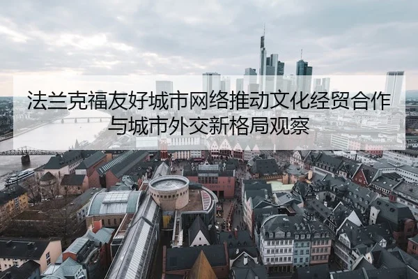法兰克福友好城市网络推动文化经贸合作与城市外交新格局观察