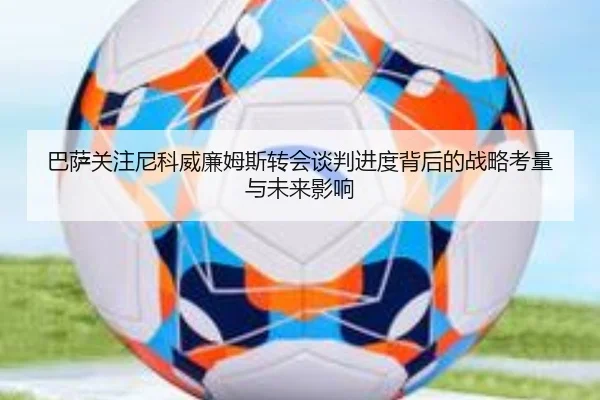 巴萨关注尼科威廉姆斯转会谈判进度背后的战略考量与未来影响